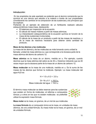 51
Introducción:
En los propósitos de este apartado se pretende que el alumno comprenda que la
química es una ciencia que estudia a la materia a través de sus propiedades
considerando los cambios en la composición de las sustancias y los principios que
los explican.
Partiendo de un ejemplo de obtención de un fertilizante realizará cálculos
estequiométricos masa-masa, destacando:
 El balanceo por inspección de la ecuación.
 El cálculo de masas molares a partir de masas atómicas.
 La interpretación estequiométrica de la ecuación química en función de la
masa de las sustancias involucradas.
 El cálculo de la masa de un producto a partir de las masas de reactivos, o
de la masa de reactivos necesaria para obtener cierta cantidad de
producto.
Masa de los átomos y las moléculas
La masa de los átomos y de las moléculas se mide tomando como unidad la
llamada: unidad de masa atómica (u), que corresponde a la doceava parte de la
masa atómica del átomo de carbono 12.
Masa atómica es la masa de un átomo, medida en u. Por ejemplo, cuando
decimos que la masa atómica del calcio es de 40 u. Estamos indicando que es 40
veces mayor que la doceava parte de la masa de un átomo de carbono 12.
Masa molecular es la masa de una molécula, medida en u. Es la suma de las
masas de los átomos que forman la molécula. Ejemplo: La masa molecular del
agua H2O es:
H = 1.0 u X 2 = 2.0 u
O= 16 u X 1 = 16.0 u
Masa molecular del agua = 18.0 u.
El término masa molecular se debe reservar para las sustancias
que existen en forma de moléculas; al referirse a compuestos
iónicos y a otros en los que no existen moléculas es preferible
utilizar la expresión masa fórmula.
Masa molar es la masa, en gramos, de un mol de sus moléculas.
La masa fórmula de un compuesto iónico es la masa, en unidades de masa
atómica, de una unidad fórmula. Su masa molar es la masa, en gramos, de un mol
de unidades fórmula.
 