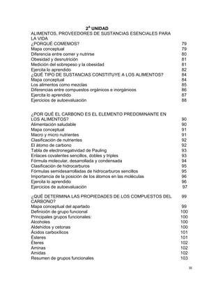 III
2A
UNIDAD
ALIMENTOS, PROVEEDORES DE SUSTANCIAS ESENCIALES PARA
LA VIDA
¿PORQUÉ COMEMOS? 79
Mapa conceptual 79
Diferencia entre comer y nutrirse 80
Obesidad y desnutrición 81
Medición del sobrepeso y la obesidad 81
Ejercita lo aprendido
¿QUÉ TIPO DE SUSTANCIAS CONSTITUYE A LOS ALIMENTOS?
Mapa conceptual
Los alimentos como mezclas
Diferencias entre compuestos orgánicos e inorgánicos
82
84
84
85
86
Ejercita lo aprendido 87
Ejercicios de autoevaluación 88
Ejercicios de autoevaluación 97
¿QUÉ DETERMINA LAS PROPIEDADES DE LOS COMPUESTOS DEL
CARBONO?
Mapa conceptual del apartado
99
99
Definición de grupo funcional 100
Principales grupos funcionales:
Alcoholes
100
100
Aldehídos y cetonas 100
Ácidos carboxílicos 101
Ésteres 101
Éteres 102
Aminas
Amidas
102
102
Resumen de grupos funcionales 103
¿POR QUÉ EL CARBONO ES EL ELEMENTO PREDOMINANTE EN
LOS ALIMENTOS? 90
Alimentación saludable 90
Mapa conceptual 91
Macro y micro nutrientes 91
Clasificación de nutrientes 92
El átomo de carbono 92
Tabla de electronegatividad de Pauling 93
Enlaces covalentes sencillos, dobles y triples 93
Fórmula molecular, desarrollada y condensada 94
Clasificación de hidrocarburos 95
Fórmulas semidesarrolladas de hidrocarburos sencillos 95
Importancia de la posición de los átomos en las moléculas 96
Ejercita lo aprendido 96
 