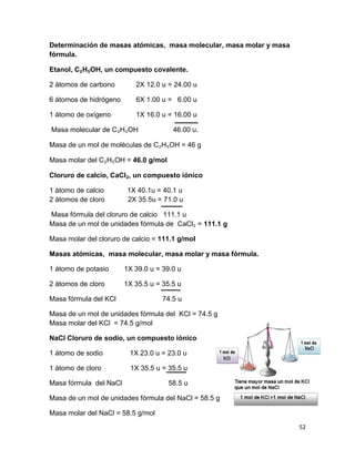 52
Determinación de masas atómicas, masa molecular, masa molar y masa
fórmula.
Etanol, C₂H₅OH, un compuesto covalente.
2 átomos de carbono 2X 12.0 u = 24.00 u
6 átomos de hidrógeno 6X 1.00 u = 6.00 u
1 átomo de oxígeno 1X 16.0 u = 16.00 u
Masa molecular de C₂H₅OH 46.00 u.
Masa de un mol de moléculas de C₂H₅OH = 46 g
Masa molar del C₂H₅OH = 46.0 g/mol
Cloruro de calcio, CaCl₂, un compuesto iónico
1 átomo de calcio 1X 40.1u = 40.1 u
2 átomos de cloro 2X 35.5u = 71.0 u
Masa fórmula del cloruro de calcio 111.1 u
Masa de un mol de unidades fórmula de CaCl₂ = 111.1 g
Masa molar del cloruro de calcio = 111.1 g/mol
Masas atómicas, masa molecular, masa molar y masa fórmula.
1 átomo de potasio 1X 39.0 u = 39.0 u
2 átomos de cloro 1X 35.5 u = 35.5 u
Masa fórmula del KCl 74.5 u
Masa de un mol de unidades fórmula del KCl = 74.5 g
Masa molar del KCl = 74.5 g/mol
NaCl Cloruro de sodio, un compuesto iónico
1 átomo de sodio 1X 23.0 u = 23.0 u
1 átomo de cloro 1X 35.5 u = 35.5 u
Masa fórmula del NaCl 58.5 u
Masa de un mol de unidades fórmula del NaCl = 58.5 g
Masa molar del NaCl = 58.5 g/mol
 