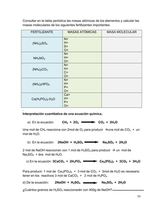 53
Consultar en la tabla periódica las masas atómicas de los elementos y calcular las
masas moleculares de los siguientes fertilizantes importantes:
FERTILIZANTE MASAS ATÓMICAS MASA MOLECULAR
(NH4)2SO4
N=
H=
S=
O=
NH4NO3
N=
H=
O=
(NH4)2CO3
N=
H=
C=
O=
(NH4)2HPO4
N=
H=
P=
O=
Ca(H2PO4)2∙H2O
Ca=
H=
P=
O=
.
Interpretación cuantitativa de una ecuación química.
a) En la ecuación: CH4 + 2O2 CO2 + 2H2O
Una mol de CH4 reacciona con 2mol de O2 para producir una mol de CO2 + un
mol de H2O.
b) En la ecuación: 2NaOH + H2SO4 Na2SO4 + 2H2O
2 mol de NaOH reaccionan con 1 mol de H2SO4 para producir  un mol de
Na2SO4 + dos mol de H2O.
c) En la ecuación: 3CaCO3 + 2H3PO4 Ca3(PO4)2 + 3CO2 + 3H2O
Para producir: 1 mol de Ca3(PO4)2 + 3 mol de CO2 + 3mol de H2O es necesario
tener en los reactivos 3 mol de CaCO3 + 2 mol de H3PO4.
d) De la ecuación: 2NaOH + H2SO4 Na2SO4 + 2H2O
¿Cuántos gramos de H2SO4 reaccionarán con 400g de NaOH?
 