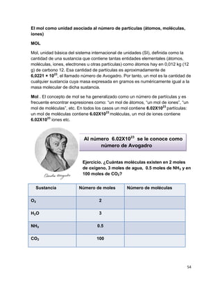 54
El mol como unidad asociada al número de partículas (átomos, moléculas,
iones)
MOL
Mol, unidad básica del sistema internacional de unidades (SI), definida como la
cantidad de una sustancia que contiene tantas entidades elementales (átomos,
moléculas, iones, electrones u otras partículas) como átomos hay en 0,012 kg (12
g) de carbono 12. Esa cantidad de partículas es aproximadamente de
6,0221 × 1023
, el llamado número de Avogadro. Por tanto, un mol es la cantidad de
cualquier sustancia cuya masa expresada en gramos es numéricamente igual a la
masa molecular de dicha sustancia.
Mol . El concepto de mol se ha generalizado como un número de partículas y es
frecuente encontrar expresiones como: “un mol de átomos, “un mol de iones”, “un
mol de moléculas”, etc. En todos los casos un mol contiene 6.02X1023
partículas:
un mol de moléculas contiene 6.02X1023
moléculas, un mol de iones contiene
6.02X1023
iones etc.
Al número 6.02X1023
se le conoce como
número de Avogadro
Ejercicio. ¿Cuántas moléculas existen en 2 moles
de oxígeno, 3 moles de agua, 0.5 moles de NH₃ y en
100 moles de CO2?
Sustancia Número de moles Número de moléculas
O₂ 2
H₂O 3
NH₃ 0.5
CO2 100
 
