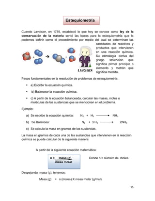 55
Estequiometría
Cuando Lavoisier, en 1789, estableció lo que hoy se conoce como ley de la
conservación de la materia sentó las bases para la estequiometría que la
podemos definir como el procedimiento por medio del cual se determinan las
cantidades de reactivos y
productos que intervienen
en una reacción química.
Su etimología deriva del
griego stoicheion que
significa primer principio o
elemento y metrón que
significa medida.
Pasos fundamentales en la resolución de problemas de estequiometría:
 a) Escribir la ecuación química.
 b) Balancear la ecuación química.
 c) A partir de la ecuación balanceada, calcular las masas, moles o
moléculas de las sustancias que se mencionan en el problema.
Ejemplo:
a) Se escribe la ecuación química: N₂ + H₂ NH₃
b) Se Balancea: N₂ + 3 H₂ 2NH₃
c) Se calcula la masa en gramos de las sustancias.
La masa en gramos de cada una de las sustancias que intervienen en la reacción
química se puede calcular de la siguiente manera:
A partir de la siguiente ecuación matemática:
n = masa (g) Donde n = número de moles
masa molar
Despejando masa (g), tenemos:
Masa (g) = n (moles) X masa molar (g/mol)
 