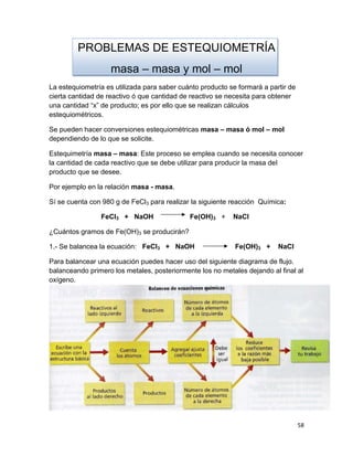 58
PROBLEMAS DE ESTEQUIOMETRÍA
masa – masa y mol – mol
La estequiometría es utilizada para saber cuánto producto se formará a partir de
cierta cantidad de reactivo ó que cantidad de reactivo se necesita para obtener
una cantidad “x” de producto; es por ello que se realizan cálculos
estequiométricos.
Se pueden hacer conversiones estequiométricas masa – masa ó mol – mol
dependiendo de lo que se solicite.
Estequimetría masa – masa: Este proceso se emplea cuando se necesita conocer
la cantidad de cada reactivo que se debe utilizar para producir la masa del
producto que se desee.
Por ejemplo en la relación masa - masa.
Sí se cuenta con 980 g de FeCl3 para realizar la siguiente reacción Química:
FeCl3 + NaOH Fe(OH)3 + NaCl
¿Cuántos gramos de Fe(OH)3 se producirán?
1.- Se balancea la ecuación: FeCl3 + NaOH Fe(OH)3 + NaCl
Para balancear una ecuación puedes hacer uso del siguiente diagrama de flujo.
balanceando primero los metales, posteriormente los no metales dejando al final al
oxígeno.
 