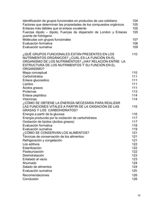 IV
Identificación de grupos funcionales en productos de uso cotidiano 104
Factores que determinan las propiedades de los compuestos orgánicos 105
Enlaces más débiles que el enlace covalente 105
Fuerzas dipolo – dipolo, Fuerzas de dispersión de London y Enlaces
puente de hidrógeno
105
Moléculas con grupos funcionales 107
Evaluación formativa
Evaluación sumativa
108
109
Evaluación sumativa 125
¿QUÉ GRUPOS FUNCIONALES ESTÁN PRESENTES EN LOS
NUTRIMENTOS ORGÁNICOS? ¿CUÁL ES LA FUNCIÓN EN EL
ORGANISMO DE LOS NUTRIMENTOS? ¿HAY RELACIÓN ENTRE LA
ESTRUCTURA DE LOS NUTRIMENTOS Y SU FUNCIÓN EN EL
ORGANISMO?
110
Mapa conceptual 110
Carbohidratos 111
Enlace glucosidico 111
Lípidos 111
Ácidos grasos 111
Proteínas 113
Enlace peptídico 114
Vitaminas 114
¿CÓMO SE OBTIENE LA ENERGÍA NECESARIA PARA REALIZAR
LAS FUNCIONES VITALES A PARTIR DE LA OXIDACIÓN DE LAS
GRASAS Y LOS CARBOHIDRATOS?
116
Energía a partir de la glucosa 116
Energía producida por la oxidación de carbohidratos 117
Oxidación de lípidos (ácidos grasos) 117
Evaluación formativa
Evaluación sumativa
¿CÓMO SE CONSERVAN LOS ALIMENTOS?
118
119
121
Técnicas de conservación de los alimentos: 121
Refrigeración y congelación 121
Los aditivos 122
Esterilización
Pasteurización
122
122
Deshidratación 123
Enlatado al vacio 123
Ahumado 124
Salado de alimentos 124
Recomendaciones 126
Conclusión 126
 