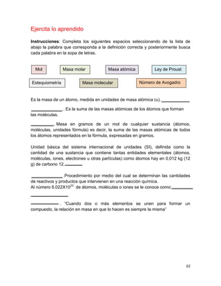 62
Ejercita lo aprendido
Instrucciones: Completa los siguientes espacios seleccionando de la lista de
abajo la palabra que corresponda a la definición correcta y posteriormente busca
cada palabra en la sopa de letras.
Es la masa de un átomo, medida en unidades de masa atómica (u).
. Es la suma de las masas atómicas de los átomos que forman
las moléculas.
. Masa en gramos de un mol de cualquier sustancia (átomos,
moléculas, unidades fórmula) es decir, la suma de las masas atómicas de todos
los átomos representados en la fórmula, expresadas en gramos.
Unidad básica del sistema internacional de unidades (SI), definida como la
cantidad de una sustancia que contiene tantas entidades elementales (átomos,
moléculas, iones, electrones u otras partículas) como átomos hay en 0,012 kg (12
g) de carbono 12.
.Procedimiento por medio del cual se determinan las cantidades
de reactivos y productos que intervienen en una reacción química.
Al número 6.022X1023
de átomos, moléculas o iones se le conoce como:
. “Cuando dos o más elementos se unen para formar un
compuesto, la relación en masa en que lo hacen es siempre la misma”
Mol Masa molar Masa atómica
Estequiometría Masa molecular
Ley de Proust
Número de Avogadro
 