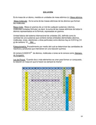 64
SOLUCIÓN
Es la masa de un átomo, medida en unidades de masa atómica (u). Masa atómica.
Masa molecular. Es la suma de las masas atómicas de los átomos que forman
las moléculas.
Masa molar. Masa en gramos de un mol de cualquier sustancia ( átomos,
moléculas unidades fórmula): es decir, la suma de las masas atómicas de todos lo
átomos representados en la fórmula, expresadas en gramos.
Unidad básica del sistema internacional de unidades (SI), definida como la
cantidad de una sustancia que contiene tantas entidades elementales (átomos,
moléculas, iones, electrones u otras partículas) como átomos hay en 0,012 kg (12
g) de carbono 12. Mol
Estequiometría. Procedimiento por medio del cual se determinan las cantidades de
reactivos y productos que intervienen en una reacción química.
Al número 6.022X1023
de átomos, moléculas o iones se le conoce como: Número
de Avogadro
Ley de Proust. “Cuando dos o más elementos se unen para formar un compuesto,
la relación en masa en que lo hacen es siempre la misma”
M A S A M O L E C U L A R X M D K M
F G I L E I X Z V K N D I O A O Y O
V N N U G W L F J S T Z T Q S C D L
V U J M H N U E N Q P A U X A O T J
W M J W R Q T C V C U P B N A A S F
E E R M A S A M O L A R B O T I U E
I R B Y N O P C O J A D S W O R O N
O O O D H R Z K M O M A U R M T R S
V D F W D H U Q V K T K T T I E P O
L E Q B A E F I W F T I U F C M E I
O A X A J C W N J R E F B X A O D Q
V V R E H H G I M L Q I Q K Q I Y L
Q O Z Z N Z J Q W X A O B G P U E Z
W G K Q B R Y H Z K T Q T K B Q L K
V A R J V F J E V F C V T D B E J D
Y D U U A L S H L D B C X L D T H H
V R Q C A Z H V E J R Y N T H S R S
B O L S N E A Z H B C E N G L E U B
 