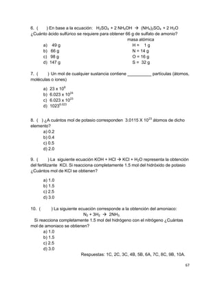67
6. ( ) En base a la ecuación: H2SO4 + 2 NH4OH  (NH4)2SO4 + 2 H2O
¿Cuánto ácido sulfúrico se requiere para obtener 66 g de sulfato de amonio?
masa atómica
a) 49 g H = 1 g
b) 66 g N = 14 g
c) 98 g O = 16 g
d) 147 g S = 32 g
7. ( ) Un mol de cualquier sustancia contiene __________ partículas (átomos,
moléculas o iones)
a) 23 x 106
b) 6.023 x 1024
c) 6.023 x 1023
d) 10236.023
8. ( ) ¿A cuántos mol de potasio corresponden 3.0115 X 1023
átomos de dicho
elemento?
a) 0.2
b) 0.4
c) 0.5
d) 2.0
9. ( ) La siguiente ecuación KOH + HCl  KCl + H2O representa la obtención
del fertilizante KCl. Si reacciona completamente 1.5 mol del hidróxido de potasio
¿Cuántos mol de KCl se obtienen?
a) 1.0
b) 1.5
c) 2.5
d) 3.0
10. ( ) La siguiente ecuación corresponde a la obtención del amoniaco:
N2 + 3H2  2NH3.
Si reacciona completamente 1.5 mol del hidrógeno con el nitrógeno ¿Cuántas
mol de amoniaco se obtienen?
a) 1.0
b) 1.5
c) 2.5
d) 3.0
Respuestas: 1C, 2C, 3C, 4B, 5B, 6A, 7C, 8C, 9B, 10A.
 
