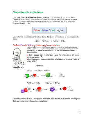71
Neutralización ácido-base
Una reacción de neutralización es una reacción entre un ácido y una base.
Generalmente, en las reacciones acuosas ácido-base se forma agua y una sal,
que es un compuesto iónico formado por un catión distinto del H+
y un anión
distinto del OH-
u 02-
:
ácido + base  sal + agua
La sustancia conocida como sal de mesa, NaCl, es producto de la reacción ácido-
base.
HCl(ac) + NaOH(ac)  NaCl(ac) + H20(I)
Definición de ácido y base según Arrhenius.
Según las deducciones del sueco w:Arrhenius, al desarrollar su
propia teoría sobre la constitución iónica de las disoluciones
electrolíticas:
● Los ácidos son sustancias que (al disolverse en agua)
producen iones H+
.
● Las bases son compuestos que (al disolverse en agua) originan
iones (OH)-
.
Ejemplos:
HCl(ac) Cl-
(ac) + H+
(ac)
NaOH(s) + H2O(l) Na+(ac) + OH-
(ac)
Podemos observar que, aunque es muy útil, esta teoría es bastante restringida:
Solo se contemplan disoluciones acuosas.
+
(ac) (ac)
+ (ac) (ac)
(s)
+
Arrhenius
 