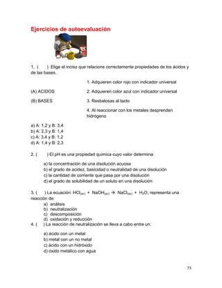 73
Ejercicios de autoevaluación
1. ( ) Elige el inciso que relacione correctamente propiedades de los ácidos y
de las bases.
(A) ACIDOS
(B) BASES
1. Adquieren color rojo con indicador universal
2. Adquieren color azul con indicador universal
3. Resbalosas al tacto
4. Al reaccionar con los metales desprenden
hidrógeno
a) A: 1,2 y B: 3,4
b) A: 2,3 y B: 1,4
c) A: 3,4 y B: 1,2
d) A: 1,4 y B: 2,3
2. ( ) El pH es una propiedad química cuyo valor determina:
a) la concentración de una disolución acuosa
b) el grado de acidez, basicidad o neutralidad de una disolución
c) la cantidad de corriente que pasa por una disolución
d) el grado de solubilidad de un soluto en una disolución
3. ( ) La ecuación: HCl(ac) + NaOH(ac)  NaCl(ac) + H2O, representa una
reacción de:
a) análisis
b) neutralización
c) descomposición
d) oxidación y reducción
4. ( ) La reacción de neutralización se lleva a cabo entre un:
a) ácido con un metal
b) metal con un no metal
c) ácido con un hidróxido
d) óxido metálico con agua
 
