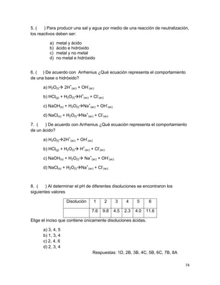 74
5. ( ) Para producir una sal y agua por medio de una reacción de neutralización,
los reactivos deben ser:
a) metal y ácido
b) ácido e hidróxido
c) metal y no metal
d) no metal e hidróxido
6. ( ) De acuerdo con Arrhenius ¿Qué ecuación representa el comportamiento
de una base o hidróxido?
a) H2O(l) 2H+
(ac) + OH-
(ac)
b) HCl(g) + H2O(l)H+
(ac) + Cl-
(ac)
c) NaOH(s) + H2O(l)Na+
(ac) + OH-
(ac)
d) NaCl(s) + H2O(l)Na+
(ac) + Cl-
(ac)
7. ( ) De acuerdo con Arrhenius ¿Qué ecuación representa el comportamiento
de un ácido?
a) H2O(l)2H+
(ac) + OH-
(ac)
b) HCl(g) + H2O(l) H+
(ac) + Cl-
(ac)
c) NaOH(s) + H2O(l) Na+
(ac) + OH-
(ac)
d) NaCl(s) + H2O(l)Na+
(ac) + Cl-
(ac)
8. ( ) Al determinar el pH de diferentes disoluciones se encontraron los
siguientes valores
Disolución 1 2 3 4 5 6
7.6 9.8 4.5 2.3 4.0 11.6
Elige el inciso que contiene únicamente disoluciones ácidas.
a) 3, 4, 5
b) 1, 3, 4
c) 2, 4, 6
d) 2, 3, 4
Respuestas: 1D, 2B, 3B, 4C, 5B, 6C, 7B, 8A
 