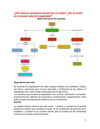 75
¿Por qué es necesario preservar el suelo? ¿Es el suelo
un recurso natural inagotable?
Mapa conceptual del apartado
Degradación del suelo
Se entiende por degradación del suelo cualquier pérdida de la fertilidad y calidad
del mismo, necesarias para el buen desarrollo y rendimiento de los cultivos, la
degradación del suelo lo hace inadecuado para la agricultura.
Los procesos que provocan la degradación son: erosión, salinización, inundación,
empobrecimiento, deterioro de la estructura, contaminación y desertificación. Entre
estos procesos de degradación destacan por su importancia:
Erosión
La palabra erosión proviene del latín erosio = roedura y consiste en la pérdida
gradual de material que constituye el suelo, al ser arrastradas las partícula de la
superficie. La erosión es un proceso natural, pero se acelera por las actividades
humanas por ejemplo la tala de árboles.
 