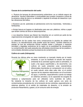 77
Causas de la contaminación del suelo:
● Ruptura de tanques de almacenamiento subterráneo: es un método seguro de
almacenar líquidos inflamables o combustibles pero pueden romperse a causa de
la excesiva carga de tierra a su alrededor o tapando la entrada de desechos o por
las vibraciones del tráfico.
● Excesivo uso de pesticidas en plantaciones como los insecticidas, herbicidas y
fertilizantes.
● Arrojar basura en lugares no destinados para ese uso: plásticos, vidrios o papel
que tardan cientos de años en descomponerse.
● Los desechos tóxicos que liberan las industrias sin un control por parte de las
organizaciones encargadas de vigilar esta actividad.
La alteración de los suelos trae como consecuencia la pérdida de calidad del
terreno y su desvalorización ante posible venta del mismo. También deteriora el
paisaje ya que las sustancias tóxicas vertidas matan o extinguen a especies
animales y vegetales autóctonos de la región sin la posibilidad de recuperarlos.
La contaminación del suelo perjudica las actividades económicas de los pueblos o
comunidades afectados porque la presencia de contaminantes.
Cultivo sin suelo (hidroponía)
Durante los últimos años se viene mostrando un marcado interés por el medio
ambiente, lo que ha facilitado el estudio del impacto
ambiental de la actividad agraria sobre la atmósfera, el
suelo y las aguas superficiales y de escorrentía. Los
cultivos sin suelo presentan unas características
diferenciales importantes en comparación con el cultivo
en suelo natural, entre ellas cabe citar: a) el control
riguroso de los aspectos relacionados con el suministro
de agua y nutrientes, especialmente cuando se trabaja
en sistemas cerrados y b) la capacidad de acogida de
residuos y subproductos para ser utilizados como sustratos de cultivo.
No obstante la industria de los cultivos sin suelo genera una serie de
contaminantes procedentes de: a) la lixiviación de los nutrientes, especialmente en
sistemas abiertos, b) el vertido de materiales de desecho, c) la emisión de
productos fitosanitarios y gases y d) el consumo extra de energía.
 