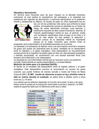 81
Obesidad y desnutrición
Un término poco frecuente pero de gran impacto es la llamada transición
nutricional, la cual explica la coexistencia del sobrepeso y la obesidad con
problemas aún vigentes de desnutrición y carencias alimentarias en la población
infantil y adolescente en México. El exceso de peso en niños representa hoy en
día uno de los problemas más serios que enfrenta la salud
pública, principalmente porque la obesidad es un factor de
riesgo de varias afecciones crónicas, cuya atención y
tratamiento requiere de altos costos financieros; además, el
impacto epidemiológico reside en que, al parecer, existe
una correlación significativa entre el peso en la niñez y el
peso en vida adulta. En ese sentido, la detección y
atención precoz de la obesidad infantil es importante
porque es el mejor momento para intentar evitar la
progresión de la enfermedad y la morbilidad asociada con la misma.
La obesidad y el sobrepeso se definen como una acumulación anormal o excesiva
de grasa que puede ser perjudicial para la salud, resultado de un desequilibrio
entre la ingestión y el gasto energético. Este desequilibrio es frecuentemente
consecuencia de la ingestión de dietas bajas en fibra con alta densidad energética,
y bebidas azucaradas, en combinación con una escasa actividad física (uso
excesivo de la televisión y los videojuegos).
La obesidad es una enfermedad crónica que se reconoce como una epidemia
mundial. Está presente en países desarrollados y no desarrollados.
Medición del sobre peso y la obesidad (Sp/Ob),
El Sp/Ob es el resultado del desequilibrio entre la ingesta calórica y el gasto
energético. Este desequilibrio provoca la acumulación en exceso de grasa
corporal, que puede medirse de manera sencilla a través del Índice de Masa
Corporal (IMC). El IMC resulta de relacionar el peso en kg y dividirlo entre la
talla en metros elevada al cuadrado; se aplica tanto a adultos como a niños
entre los 2 y 18 años.
Los valores que se obtienen dependen en función de la edad, el sexo y de otros
factos como lo puede ser la proporción entre tejido muscular y adiposo. La OMS
realizó la siguiente tabla que no diferencia entre sexo y edad.
CLASIFICACIÓN IMC
Infrapeso ˂ 18,50
Delgadez severa ˂ 16,00
Delgasez moderada 16,00 ─ 16,99
Delgasez aceptable 17,00 ─ 18,49
Normal 18,50 ─ 24,99
Sobrepeso 25,00 ─ 29,99
Obesidad ≥ 30,00
Obesidad tipo I 30,00 ─ 34,99
Obesidad tipo II 35,00 ─ 39,99
Obesidad mórbida ≥ 40,00
 