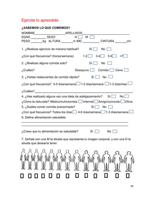 82
Ejercita lo aprendido
¿SABEMOS LO QUE COMEMOS?
NOMBRE__________________APELLIDOS____________________________
EDAD _________ SEXO H M
PESO _______kg ALTURA _______m IMC __________ CINTURA _______cm
1. ¿Realizas ejercicio de manera habitual? Sí No
¿Con qué frecuencia? (horas/semana) 1‐2 3‐4 5‐6 +7
2. ¿Realizas alguna comida solo? Sí No
¿Cuáles? Desayuno Comida Cena
3. ¿Visitas restaurantes de comida rápida? Sí No
¿Con qué frecuencia? 3‐5 días/semana 1‐2 días/semana 1‐3 días/mes
¿Cuáles?__________________________________________________________.
4. ¿Has realizado alguna vez una dieta de adelgazamiento? Sí No
¿Cómo la obtuviste? Médico/nutricionista Internet Amigo/conocido Otros
5. ¿Sueles comer comida precocinada? Sí No
¿Con qué frecuencia? Todos los días 4‐6 días/semana 1‐3 días/semana
6. Define alimentación saludable:
_______________________________________________________________
_______________________________________________________________
¿Crees que tu alimentación es saludable? Si No
7. Señala con una M la silueta que representa tu imagen corporal, y con una D la
silueta que desearía tener:
 