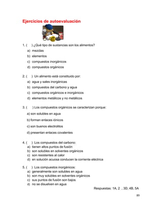 89
Ejercicios de autoevaluación
1. ( ) ¿Qué tipo de sustancias son los alimentos?
a) mezclas
b) elementos
c) compuestos inorgánicos
d) compuestos orgánicos
2. ( ) Un alimento está constituido por:
a) agua y sales inorgánicas
b) compuestos del carbono y agua
c) compuestos orgánicos e inorgánicos
d) elementos metálicos y no metálicos
3. ( ) Los compuestos orgánicos se caracterizan porque:
a) son solubles en agua
b) forman enlaces iónicos
c) son buenos electrolitos
d) presentan enlaces covalentes
4. ( ) Los compuestos del carbono:
a) tienen altos puntos de fusión
b) son solubles en solventes orgánicos
c) son resistentes al calor
d) en solución acuosa conducen la corriente eléctrica
5. ( ) Los compuestos inorgánicos:
a) generalmente son solubles en agua
b) son muy solubles en solventes orgánicos
c) sus puntos de fusión son bajos
d) no se disuelven en agua
Respuestas: 1A, 2 , 3D, 4B, 5A
 