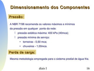 PCC-465 - Sistemas Prediais I 16
Pressão:Pressão:
A NBR 7198 recomenda os valores máximos e mínimos
da pressão em qualquer ponto da rede:
 pressão estática máxima: 400 kPa (40mca);
 pressão mínima de serviço:
• torneiras - 0,50 mca;
• chuveiros - 1,00mca.
Perda de carga:Perda de carga:
Mesma metodologia empregada para o sistema predial de água fria.
Dimensionamento dos ComponentesDimensionamento dos Componentes
 