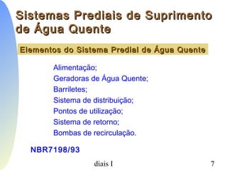 PCC-465 - Sistemas Prediais I 7
Alimentação;
Geradoras de Água Quente;
Barriletes;
Sistema de distribuição;
Pontos de utilização;
Sistema de retorno;
Bombas de recirculação.
Elementos do Sistema Predial de Água QuenteElementos do Sistema Predial de Água Quente
NBR7198/93
Sistemas Prediais de SuprimentoSistemas Prediais de Suprimento
de Água Quentede Água Quente
 