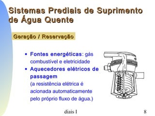 PCC-465 - Sistemas Prediais I 8
Sistemas Prediais de SuprimentoSistemas Prediais de Suprimento
de Água Quentede Água Quente
Geração / ReservaçãoGeração / Reservação
• Fontes energéticas: gás
combustível e eletricidade
• Aquecedores elétricos de
passagem
(a resistência elétrica é
acionada automaticamente
pelo próprio fluxo de água.)
 