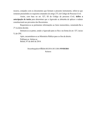 recurso, cotejados com os documentos que formam o presente instrumento, infere-se que
restaram preenchidos os requisitos emanados do artigo 273, do Código de Processo Civil.
Assim, com base no art. 527, III do Código de processo Civil, defiro a
antecipação de tutela para determinar que o Agravado se abstenha de aplicar o redutor
constitucional aos proventos dos Recorrentes.
Requisitem-se as pertinentes informações ao Juízo monocrático, remetendo-lhe a
2ª via desta decisão.
Intimem-se as partes, sendo o Agravado para os fins e na forma do art. 527, inciso
V, do CPC.
Após, encaminhem-se ao Ministério Público para os fins de direito.
Publique-se. Intime-se.
Belém, 07 de abril de 2014.
Desembargadora CÉLIA REGINA DE LIMA PINHEIRO
Relatora
 