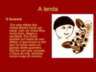A lenda O Guaraná   Em uma aldeia dos índios Maués havia um casal, com um único filho, muito bom, alegre e saudável. Era muito querido por todos de sua aldeia, o que levava a crer que no futuro seria um grande chefe guerreiro. Isto fez com que Jurupari, o Deus do mal, sentisse muita inveja do menino. 