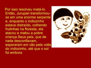 Por isso resolveu matá-lo. Então, Jurupari transformou-se em uma enorme serpente e, enquanto o indiozinho estava distraído, colhendo frutinhas na floresta, ela atacou e matou a pobre criança.Seus pais, que de nada desconfiavam, esperaram em vão pela volta do indiozinho, até que o sol foi embora 