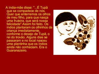 .  A índia-mãe disse: "...É Tupã que se compadece de nós. Quer que enterremos os olhos de meu filho, para que nasça uma fruteira, que será nossa felicidade".Assim foi feito. Os índios plantaram os olhinhos da criança imediatamente, conforme o desejo de Tupã, o rei do trovão. Alguns dias se passaram e no local nasceu uma plantinha que os índios ainda não conheciam. Era o Guaranazeiro.  