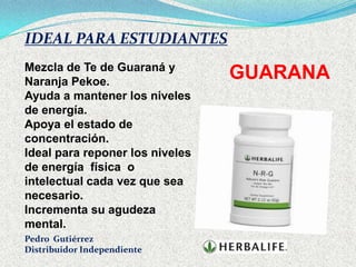 IDEAL PARA ESTUDIANTES
Mezcla de Te de Guaraná y
Naranja Pekoe.
                                 GUARANA
Ayuda a mantener los niveles
de energía.
Apoya el estado de
concentración.
Ideal para reponer los niveles
de energía física o
intelectual cada vez que sea
necesario.
Incrementa su agudeza
mental.
Pedro Gutiérrez
Distribuidor Independiente
 