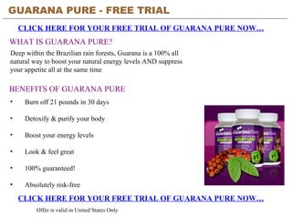 GUARANA PURE - FREE TRIAL   CLICK HERE FOR YOUR FREE TRIAL OF GUARANA PURE NOW… Offer is valid in United States Only BENEFITS OF GUARANA PURE ,[object Object],[object Object],[object Object],[object Object],[object Object],[object Object],CLICK HERE FOR YOUR FREE TRIAL OF GUARANA PURE NOW… WHAT IS GUARANA PURE? Deep within the Brazilian rain forests, Guarana is a 100% all natural way to boost your natural energy levels AND suppress your appetite all at the same time 