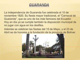La independencia de Guaranda fue celebrada el 10 de
noviembre 1820. Su fiesta mayor tradicional, el “Carnaval de
Guaranda”, que es uno de los más famosos del Ecuador.
Hoy en día ya se cumple también la disposición municipal de
no jugar con agua en los desfiles.
Además se celebran las fiestas del 15 de Mayo, y el 23 de
Abril se da honores a la fundación de la provincia de Bolívar.
 