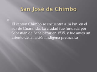 
    El cantón Chimbo se encuentra a 14 km. en el
    sur de Guaranda. La ciudad fue fundada por
    Sebastián de Benalcázar en 1535, y fue antes un
    asiento de la nación indígena preincaica
 