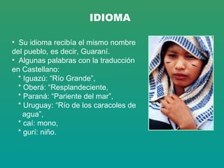IDIOMA Su idioma recibía el mismo nombre del pueblo, es decir, Guaraní.  Algunas palabras con la traducción en Castellano: * Iguazú: “Río Grande”,  * Oberá: “Resplandeciente,  * Paraná: “Pariente del mar”,  * Uruguay: “Río de los caracoles de  agua”, * caí: mono, * gurí: niño. 