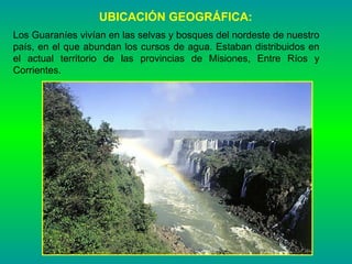 UBICACIÓN GEOGRÁFICA: Los Guaraníes vivían en las selvas y bosques del nordeste de nuestro país, en el que abundan los cursos de agua. Estaban distribuidos en el actual territorio de las provincias de Misiones, Entre Ríos y Corrientes. 
