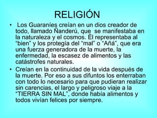 RELIGIÓN   Los Guaraníes creían en un dios creador de todo, llamado Ñanderú, que  se manifestaba en la naturaleza y el cosmos. Él representaba al “bien” y los protegía del “mal” o “Añá”, que era una fuerza generadora de la muerte, la enfermedad, la escasez de alimentos y las catástrofes naturales. Creían en la continuidad de la vida después de la muerte. Por eso a sus difuntos los enterraban con todo lo necesario para que pudieran realizar sin carencias, el largo y peligroso viaje a la “TIERRA SIN MAL”, donde había alimentos y todos vivían felices por siempre. 