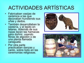 ACTIVIDADES ARTÍSTICAS   Fabricaban vasijas de cerámica a las que decoraban hundiendo sus uñas y dedos.  También desarrollaban la cestería, y el tejido en telares. Además de sus ropas tejían las hamacas para dormir, usando fibras de algodón o de una planta llamada caraguatá.  Por otra parte practicaban danzas y canto, sobre todo en las ceremonias religiosas. 