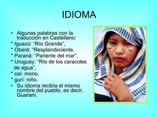 IDIOMA Algunas palabras con la traducción en Castellano: * Iguazú: “Río Grande”,  * Oberá: “Resplandeciente,  * Paraná: “Pariente del mar”,  * Uruguay: “Río de los caracoles de agua”, * caí: mono, * gurí: niño. Su idioma recibía el mismo nombre del pueblo, es decir, Guaraní.  