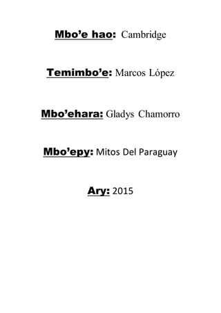 Mbo’e hao: Cambridge
Temimbo’e: Marcos López
Mbo’ehara: Gladys Chamorro
Mbo’epy: Mitos Del Paraguay
Ary: 2015
 