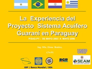 La Experiencia del 
Proyecto Sistema Acuífero 
Guaraní en Paraguay 
P/SAG-PY : DE MAYO 2003 A MAYO 2006 
Ing. MSc. Elena Benítez, 
CN-PY 
GEF / Banco Mundial / OEA 
 