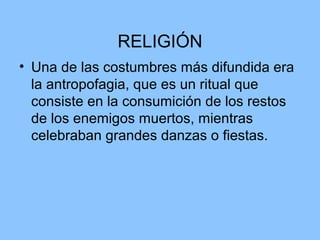 RELIGIÓN
• Una de las costumbres más difundida era
la antropofagia, que es un ritual que
consiste en la consumición de los restos
de los enemigos muertos, mientras
celebraban grandes danzas o fiestas.