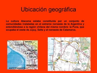Ubicación geográfica
La cultura Atacama estaba constituida por un conjunto de
comunidades instaladas en el extremo noroeste de la Argentina y
extendiéndose a la región chilena del mismo nombre: la Puna, que
ocupaba el oeste de Jujuy, Salta y el noroeste de Catamarca.
 