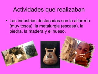 Actividades que realizaban
• Las industrias destacadas son la alfarería
(muy tosca), la metalurgia (escasa), la
piedra, la madera y el hueso.
 