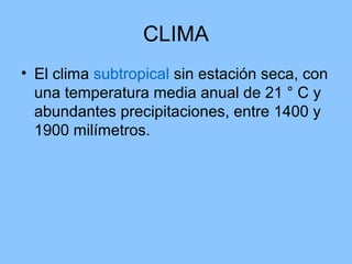 CLIMA
• El clima subtropical sin estación seca, con
una temperatura media anual de 21 ° C y
abundantes precipitaciones, entre 1400 y
1900 milímetros.
 