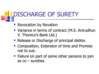 DISCHARGE OF SURETY Revocation by Novation Variance in terms of contract (M.S. Anirudhun V. Thomco’s Bank Ltd.) Release or Discharge of principal debtor. Composition, Extension of time and Promise not to sue. Failure on part of some other persons to join as co – sureties. 