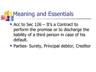 Meaning and Essentials Acc to Sec 126 – It’s a Contract to perform the promise or to discharge the liability of a third person in case of his default. Parties- Surety, Principal debtor, Creditor 