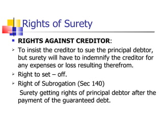 Rights of Surety RIGHTS AGAINST CREDITOR : To insist the creditor to sue the principal debtor, but surety will have to indemnify the creditor for any expenses or loss resulting therefrom. Right to set – off. Right of Subrogation (Sec 140) Surety getting rights of principal debtor after the payment of the guaranteed debt. 