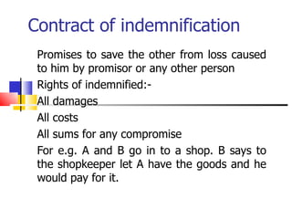 Contract of indemnification Promises to save the other from loss caused to him by promisor or any other person Rights of indemnified:- All damages All costs All sums for any compromise For e.g. A and B go in to a shop. B says to the shopkeeper let A have the goods and he would pay for it.  