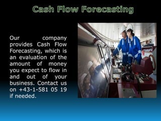 Our company
provides Cash Flow
Forecasting, which is
an evaluation of the
amount of money
you expect to flow in
and out of your
business. Contact us
on +43-1-581 05 19
if needed.
 