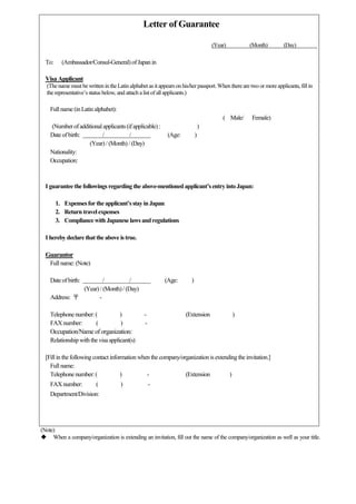 (Note)
 When a company/organization is extending an invitation, fill out the name of the company/organization as well as your title.
Letter of Guarantee
(Year) (Month) (Day)
To: (Ambassador/Consul-General)ofJapan in
Visa Applicant
(The name must be written in theLatin alphabetas itappearson his/herpassport.When thereare two or moreapplicants, fillin
the representative’s status below, and attach alistofall applicants.)
Full name (inLatin alphabet):
( Male/ Female)
(Numberofadditionalapplicants(ifapplicable) : )
Dateofbirth: / / (Age: )
(Year) / (Month) /(Day)
Nationality:
Occupation:
I guaranteethefollowingsregarding the above-mentionedapplicant’sentryintoJapan:
1. Expensesfor theapplicant’sstayinJapan
2. Returntravelexpenses
3. CompliancewithJapanese lawsandregulations
I herebydeclarethattheabove istrue.
Guarantor
Full name: (Note)
Dateofbirth: / / (Age: )
(Year) / (Month) /(Day)
Address: 〒 -
Telephonenumber:( ) - (Extension )
FAX number: ( ) -
Occupation/Name of organization:
Relationshipwiththe visaapplicant(s)
[Fill in thefollowingcontact information when thecompany/organizationisextendingthe invitation.]
Full name:
Telephonenumber:( ) - (Extension )
FAX number: ( ) -
Department/Division:
 