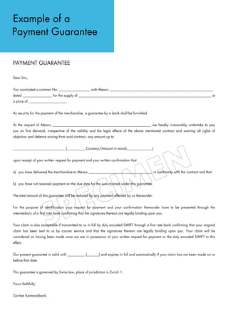Example of a
Payment Guarantee

PAYMENT GUARANTEE

Dear Sirs,


You concluded a contract No. __________________ with Messrs ____________________________________________________________
dated _________________ for the supply of _____________________________________________________________________________ at
a price of ______________________.


As security for the payment of the merchandise, a guarantee by a bank shall be furnished.


At the request of Messrs _________________________________________________________ we hereby irrevocably undertake to pay
you on first demand, irrespective of the validity and the legal effects of the above mentioned contract and waiving all rights of
objection and defence arising from said contract, any amount up to


______________________________ (___________Currency/Amount in words_______________)


upon receipt of your written request for payment and your written confirmation that


a) you have delivered the merchandise to Messrs _____________________________________ in conformity with the contract and that


b) you have not received payment on the due date for the sum claimed under this guarantee.


The total amount of this guarantee will be reduced by any payment effected by us thereunder.


For the purpose of identification your request for payment and your confirmation thereunder have to be presented through the
intermediary of a first rate bank confirming that the signatures thereon are legally binding upon you.


Your claim is also acceptable if transmitted to us in full by duly encoded SWIFT through a first rate bank confirming that your original
claim has been sent to us by courier service and that the signatures thereon are legally binding upon you. Your claim will be
considered as having been made once we are in possession of your written request for payment or the duly encoded SWIFT to this
effect.


Our present guarantee is valid until __________ (_______) and expires in full and automatically if your claim has not been made on or
before that date.


This guarantee is governed by Swiss law, place of jurisdiction is Zurich 1.


Yours faithfully,


Zürcher Kantonalbank
 