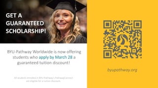 GET A
GUARANTEED
SCHOLARSHIP!
BYU-Pathway Worldwide is now offering
students who apply by March 28 a
guaranteed tuition discount!
All students enrolled in BYU-Pathway's PathwayConnect
are eligible for a tuition discount.
byupathway.org
 