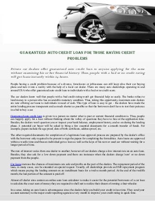 GUARANTEED AUTO CREDIT LOAN FOR THOSE HAVING CREDIT
PROBLEMS
Private car dealers offer guaranteed auto credit loan to anyone applying for the same
without examining his or her financial history. Thus, people with a bad or no credit rating
will get loans instantly within 24 hours.
People having a credit problem because of a divorce, foreclosure or joblessness can still keep alive their car buying
plans and turn it into a reality with the help of a local car dealer. There are many auto dealerships operating in and
around USA who offer guaranteed auto credit loan to individuals with a bad or no credit score.
The car dealers know well that people with a bad credit rating won't get financial help so easily. The banks refuse to
lend money to a person who has an unstable monetary condition. Thus, taking this opportunity, maximum auto dealers
are now offering car loans to individuals in need of cash. This type of loan is easy to get – the dealers have made the
entire lending process transparent and as much shorter as possible so that the borrowers don't have to test their patience
in a bid to buy a car.
Guaranteed auto credit loan is given to a person no matter what is past or current financial condition is. Thus, people
can happily apply for a loan without thinking about the volley of questions they have to face at the application time.
Besides, the dealers won't question you or inspect your bank balance, employment history, and so on during the lending
phase. A potential car buyer will be asked to bring a few essential documents for a smooth transfer of funds. For
example, papers include the age proof, date of birth certificate, address proof, etc.
The other required documents for completion of a legitimate loan approval process are prepared by the dealer's office
with the borrower only required to be present to sign the papers for completing the formalities. Auto loans are approved
within a week's time and thus an individual gets a loan as well as the keys of his new or used car without waiting for a
longer period of time.
The rate of interest varies from one dealer to another; however all car dealers charge a low interest rate on an auto loan.
Besides, they also ask for a low down payment and there are instances when the dealers charge 'zero' or no down
payment from the people.
Car loans increase the chances of maximum cars sale and profits on the part of the dealers. The repayment period of the
loan, in many cases, can be extended on special request. Usually, all dealerships provide an EMI repayment program
which means paying the lending amount on an installment basis for a twelve month period. At the end of the twelfth
month, the last portion of the amount is paid off.
Almost all dealer sites contain an online auto loan calculator to make it easier for the potential borrowers of a car loan
to calculate the exact sum of money they are required to shell out to realize their dream of owning a four-wheeler.
In a sense, taking an auto loan is advantageous since the dealers help you build your credit in less time. They send your
account summary to the major credit reporting agencies every month to improve your credit rating in quick time.

 
